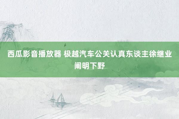 西瓜影音播放器 极越汽车公关认真东谈主徐继业阐明下野