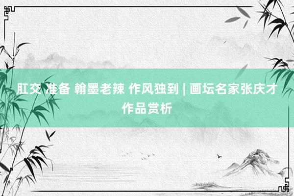 肛交 准备 翰墨老辣 作风独到 | 画坛名家张庆才作品赏析