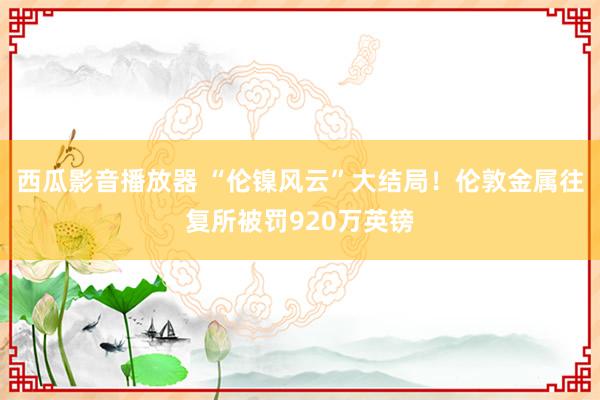 西瓜影音播放器 “伦镍风云”大结局！伦敦金属往复所被罚920万英镑