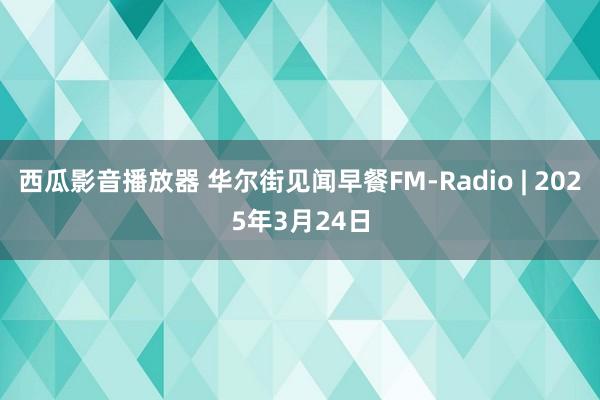 西瓜影音播放器 华尔街见闻早餐FM-Radio | 2025年3月24日
