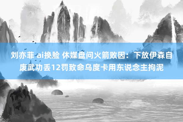 刘亦菲 ai换脸 休媒盘问火箭败因：下放伊森自废武功丢12罚致命乌度卡用东说念主拘泥