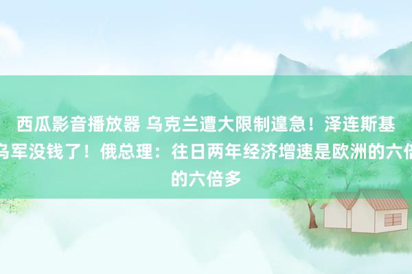 西瓜影音播放器 乌克兰遭大限制遑急！泽连斯基：乌军没钱了！俄总理：往日两年经济增速是欧洲的六倍多