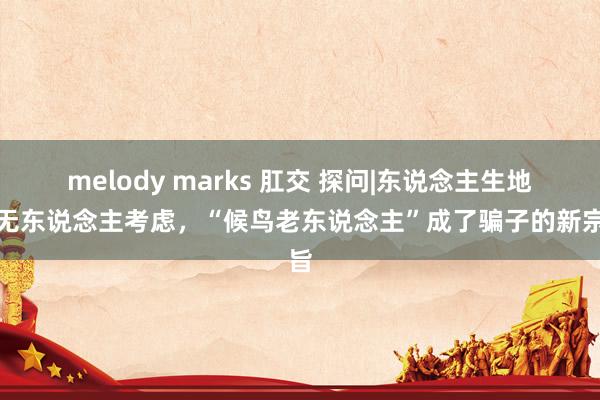 melody marks 肛交 探问|东说念主生地疏无东说念主考虑，“候鸟老东说念主”成了骗子的新宗旨