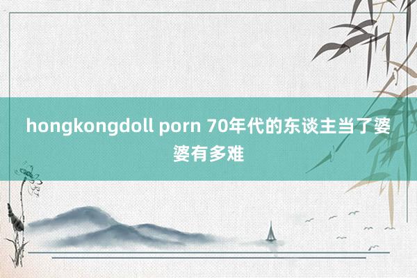 hongkongdoll porn 70年代的东谈主当了婆婆有多难