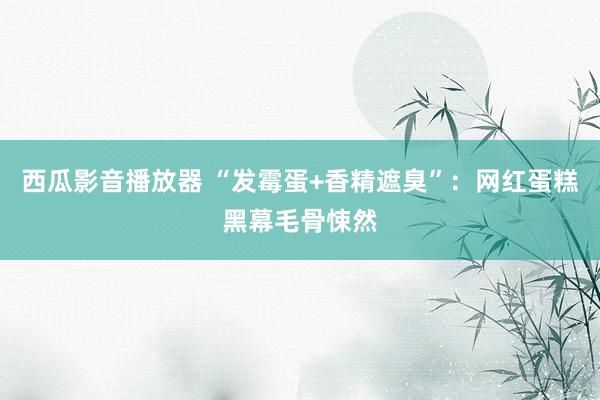 西瓜影音播放器 “发霉蛋+香精遮臭”：网红蛋糕黑幕毛骨悚然