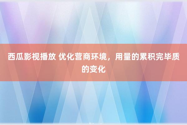 西瓜影视播放 优化营商环境，用量的累积完毕质的变化