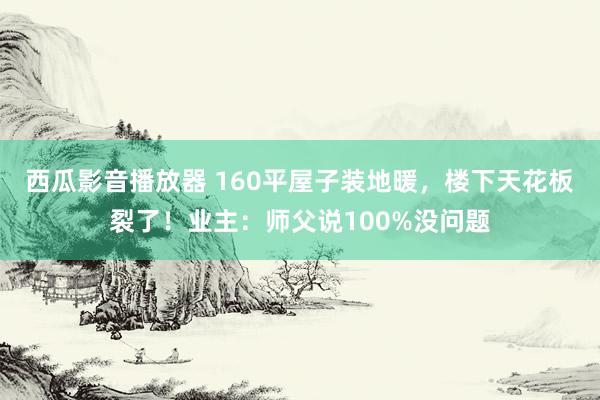 西瓜影音播放器 160平屋子装地暖，楼下天花板裂了！业主：师父说100%没问题