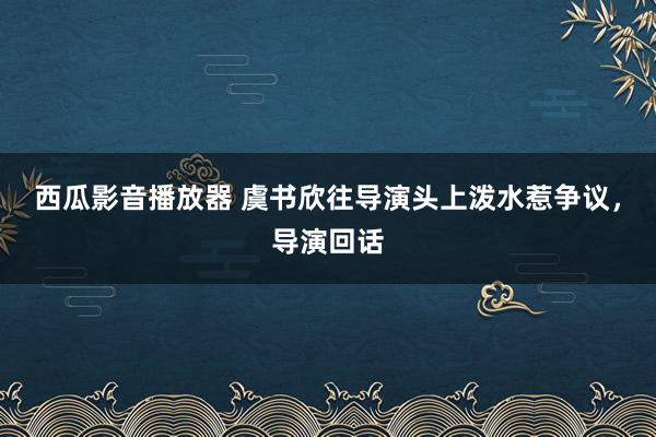 西瓜影音播放器 虞书欣往导演头上泼水惹争议，导演回话