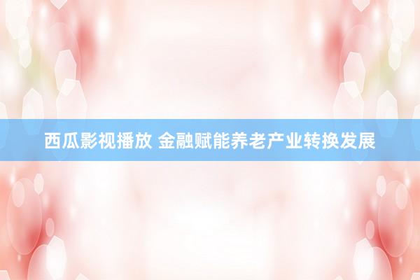 西瓜影视播放 金融赋能养老产业转换发展