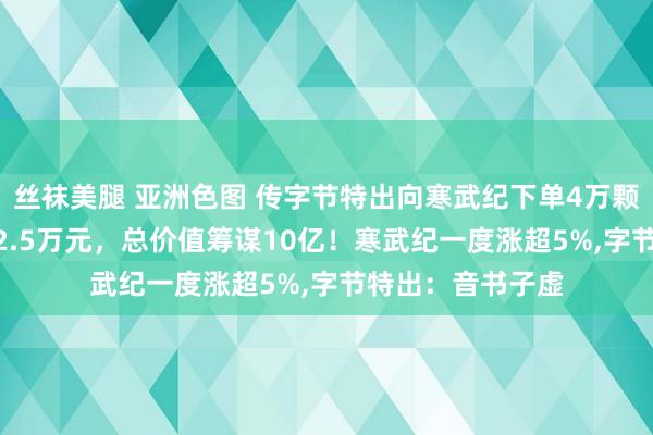 丝袜美腿 亚洲色图 传字节特出向寒武纪下单4万颗580芯片，单价2.5万元，总价值筹谋10亿！寒武纪一度涨超5%，字节特出：音书子虚