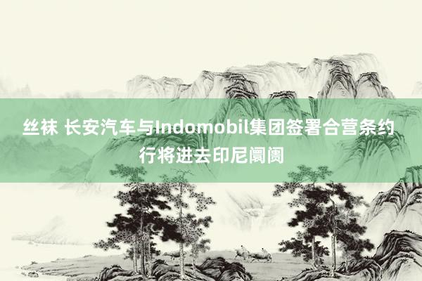 丝袜 长安汽车与Indomobil集团签署合营条约 行将进去印尼阛阓