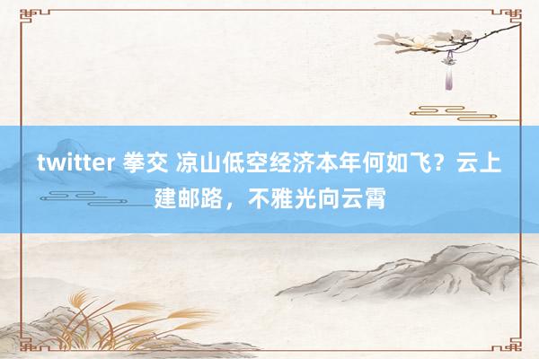 twitter 拳交 凉山低空经济本年何如飞？云上建邮路，不雅光向云霄