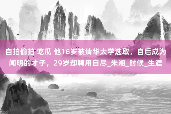 自拍偷拍 吃瓜 他16岁被清华大学选取，自后成为闻明的才子，29岁却聘用自尽_朱湘_时候_生涯