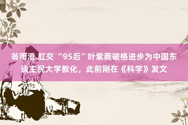 翁雨澄 肛交 “95后”叶紫薇破格进步为中国东谈主民大学教化，此前刚在《科学》发文