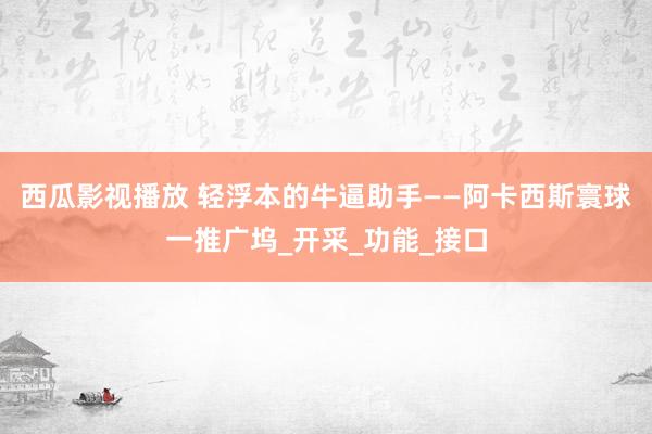 西瓜影视播放 轻浮本的牛逼助手——阿卡西斯寰球一推广坞_开采_功能_接口