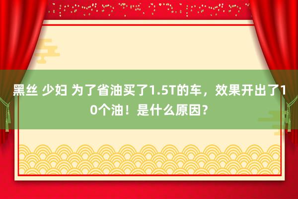 黑丝 少妇 为了省油买了1.5T的车，效果开出了10个油！是什么原因？