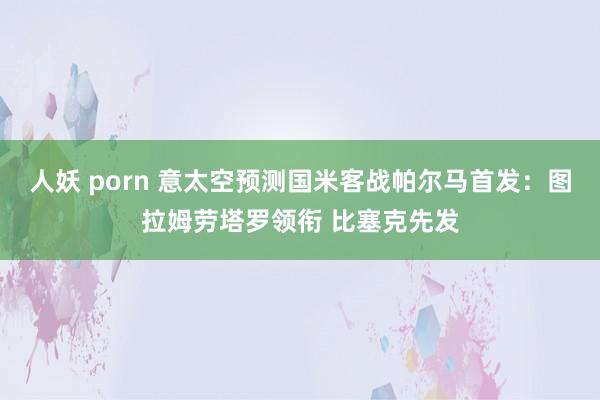 人妖 porn 意太空预测国米客战帕尔马首发：图拉姆劳塔罗领衔 比塞克先发