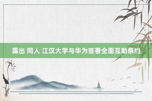露出 同人 江汉大学与华为签署全面互助条约