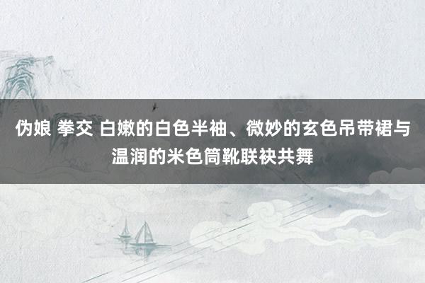 伪娘 拳交 白嫩的白色半袖、微妙的玄色吊带裙与温润的米色筒靴联袂共舞