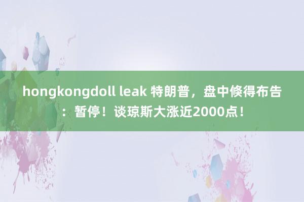 hongkongdoll leak 特朗普，盘中倏得布告：暂停！谈琼斯大涨近2000点！