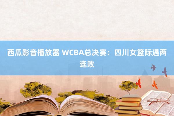 西瓜影音播放器 WCBA总决赛：四川女篮际遇两连败