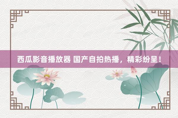 西瓜影音播放器 国产自拍热播，精彩纷呈！