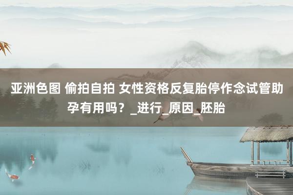 亚洲色图 偷拍自拍 女性资格反复胎停作念试管助孕有用吗？_进行_原因_胚胎