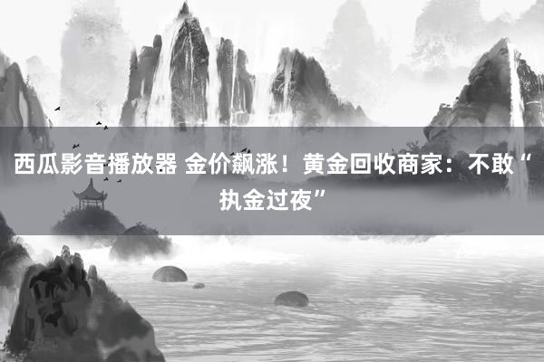 西瓜影音播放器 金价飙涨！黄金回收商家：不敢“执金过夜”