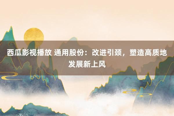西瓜影视播放 通用股份：改进引颈，塑造高质地发展新上风