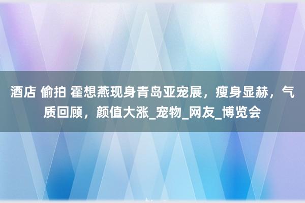 酒店 偷拍 霍想燕现身青岛亚宠展，瘦身显赫，气质回顾，颜值大涨_宠物_网友_博览会