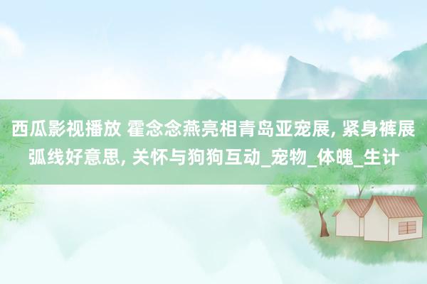 西瓜影视播放 霍念念燕亮相青岛亚宠展， 紧身裤展弧线好意思， 关怀与狗狗互动_宠物_体魄_生计