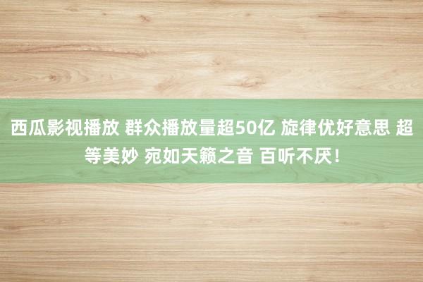 西瓜影视播放 群众播放量超50亿 旋律优好意思 超等美妙 宛如天籁之音 百听不厌！