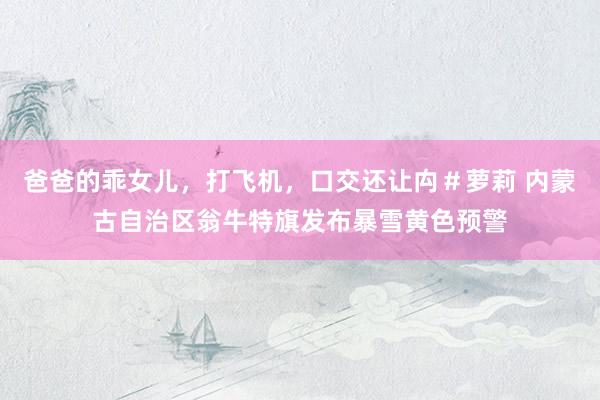 爸爸的乖女儿，打飞机，口交还让禸＃萝莉 内蒙古自治区翁牛特旗发布暴雪黄色预警