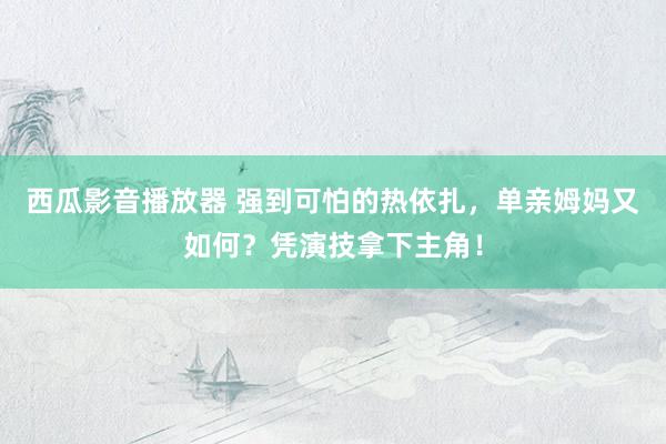 西瓜影音播放器 强到可怕的热依扎，单亲姆妈又如何？凭演技拿下主角！