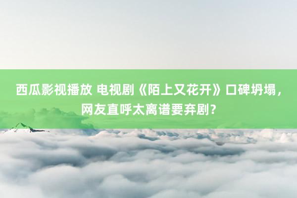西瓜影视播放 电视剧《陌上又花开》口碑坍塌，网友直呼太离谱要弃剧？
