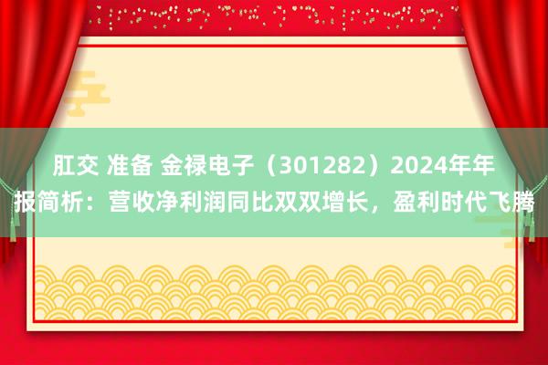 肛交 准备 金禄电子（301282）2024年年报简析：营收净利润同比双双增长，盈利时代飞腾
