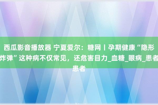 西瓜影音播放器 宁夏爱尔：糖网丨孕期健康“隐形炸弹”这种病不仅常见，还危害目力_血糖_眼病_患者