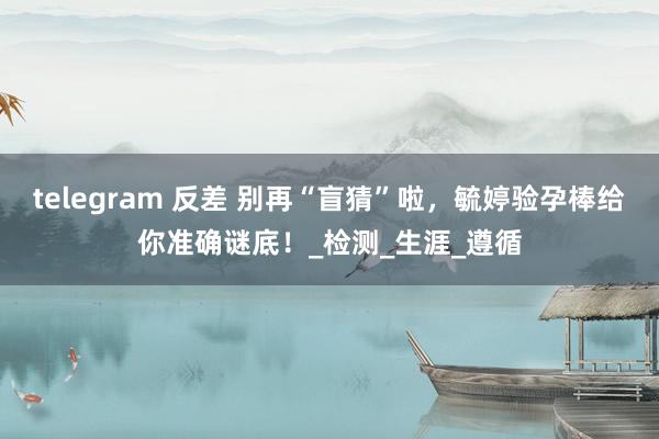 telegram 反差 别再“盲猜”啦，毓婷验孕棒给你准确谜底！_检测_生涯_遵循