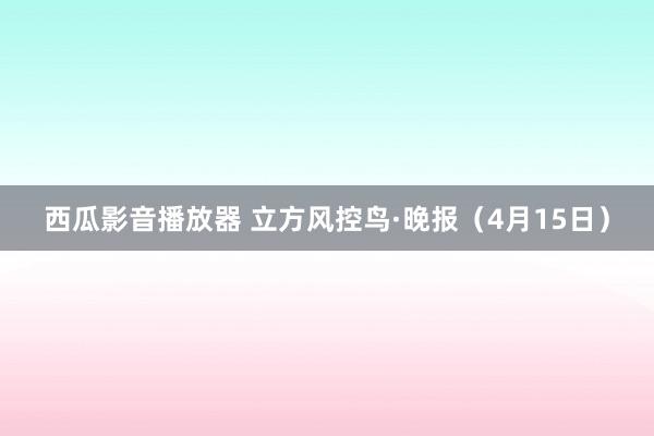 西瓜影音播放器 立方风控鸟·晚报（4月15日）