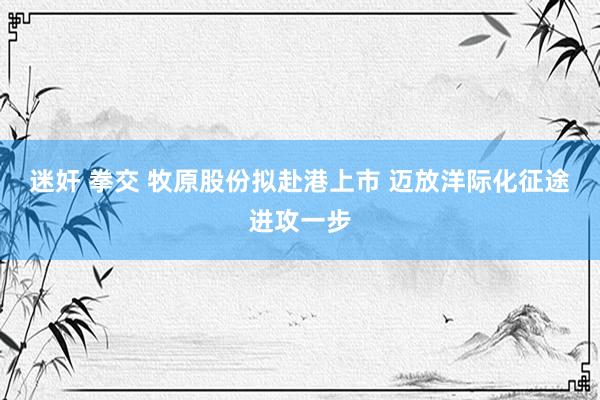 迷奸 拳交 牧原股份拟赴港上市 迈放洋际化征途进攻一步