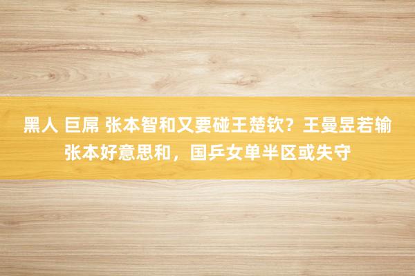 黑人 巨屌 张本智和又要碰王楚钦？王曼昱若输张本好意思和，国乒女单半区或失守