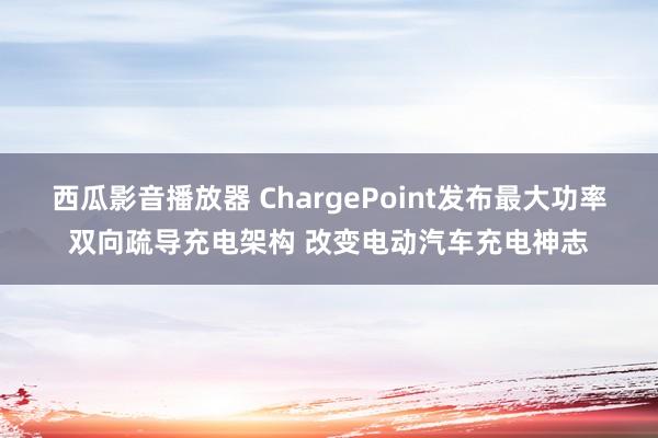 西瓜影音播放器 ChargePoint发布最大功率双向疏导充电架构 改变电动汽车充电神志
