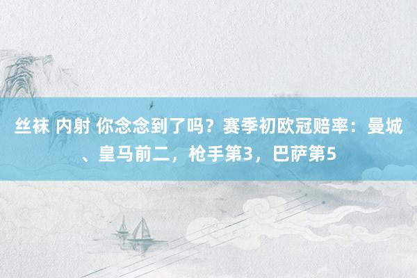 丝袜 内射 你念念到了吗？赛季初欧冠赔率：曼城、皇马前二，枪手第3，巴萨第5