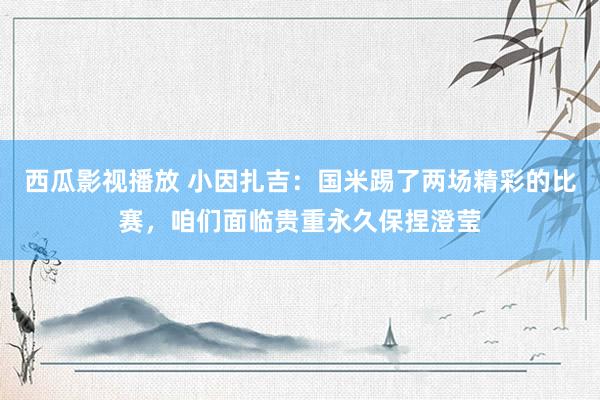 西瓜影视播放 小因扎吉：国米踢了两场精彩的比赛，咱们面临贵重永久保捏澄莹