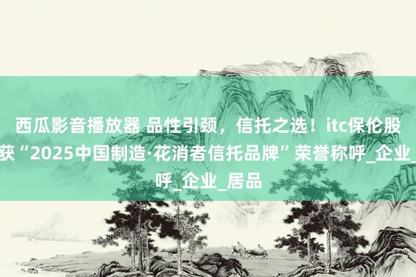 西瓜影音播放器 品性引颈，信托之选！itc保伦股份荣获“2025中国制造·花消者信托品牌”荣誉称呼_企业_居品