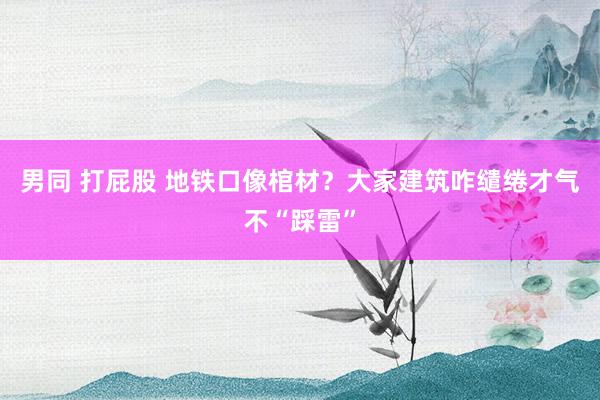 男同 打屁股 地铁口像棺材？大家建筑咋缱绻才气不“踩雷”