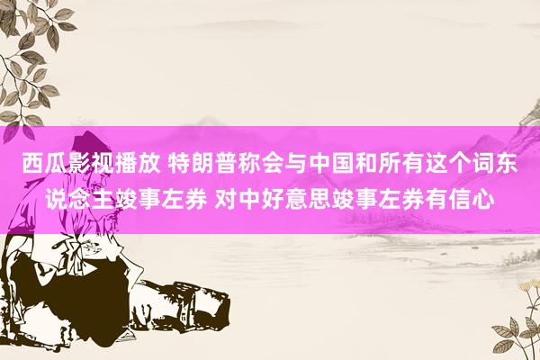 西瓜影视播放 特朗普称会与中国和所有这个词东说念主竣事左券 对中好意思竣事左券有信心