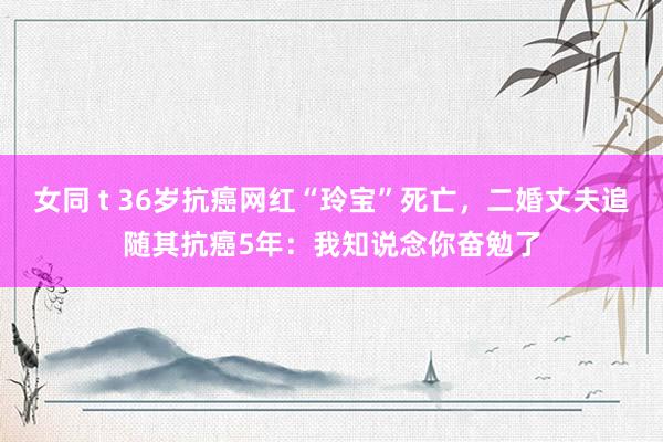 女同 t 36岁抗癌网红“玲宝”死亡，二婚丈夫追随其抗癌5年：我知说念你奋勉了