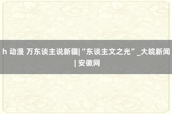 h 动漫 万东谈主说新疆|“东谈主文之光”_大皖新闻 | 安徽网