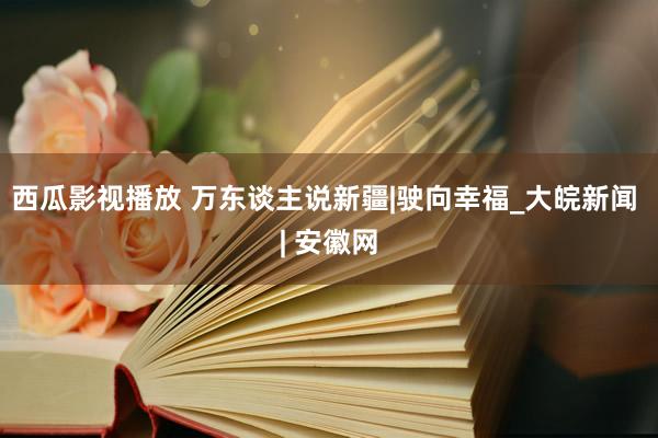 西瓜影视播放 万东谈主说新疆|驶向幸福_大皖新闻 | 安徽网